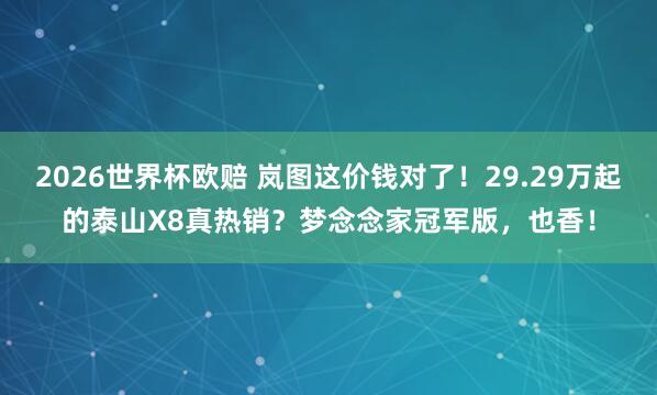 2026世界杯欧赔 岚图这价钱对了！29.29万起的泰山X8真热销？梦念念家冠军版，也香！