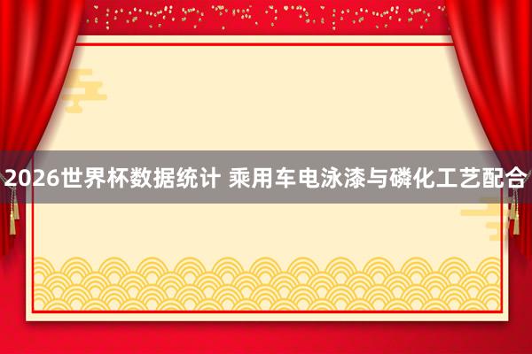 2026世界杯数据统计 乘用车电泳漆与磷化工艺配合