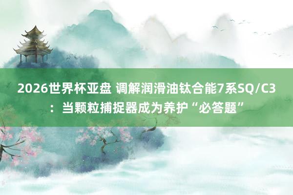 2026世界杯亚盘 调解润滑油钛合能7系SQ/C3：当颗粒捕捉器成为养护“必答题”