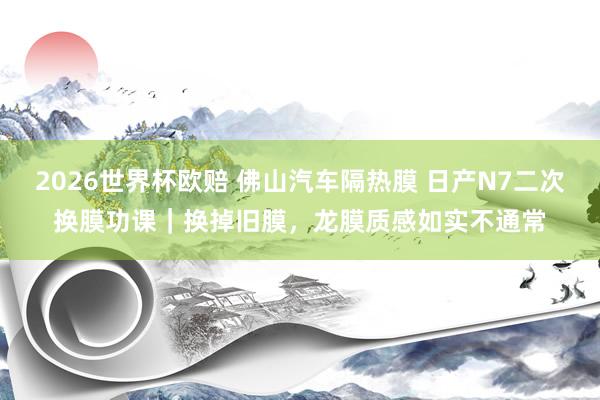 2026世界杯欧赔 佛山汽车隔热膜 日产N7二次换膜功课｜换掉旧膜，龙膜质感如实不通常