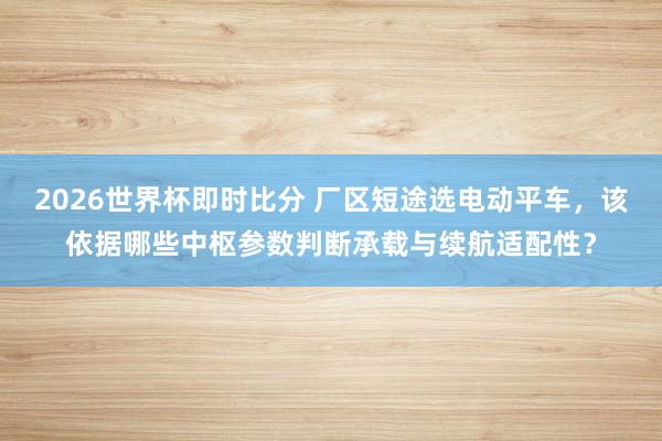 2026世界杯即时比分 厂区短途选电动平车,该依据哪些中枢参数判断承载与续航适配性?