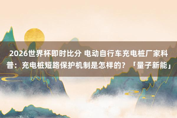 2026世界杯即时比分 电动自行车充电桩厂家科普:充电桩短路保护机制是怎样的?「量子新能」