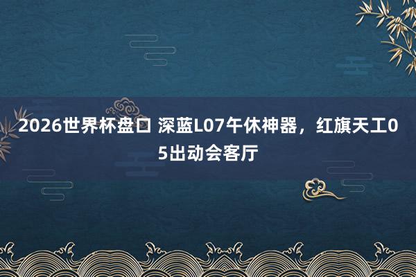 2026世界杯盘口 深蓝L07午休神器,红旗天工05出动会客厅