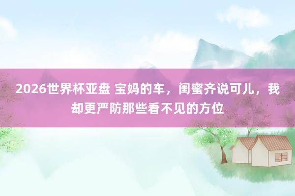 2026世界杯亚盘 宝妈的车,闺蜜齐说可儿,我却更严防那些看不见的方位