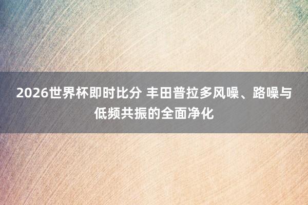 2026世界杯即时比分 丰田普拉多风噪、路噪与低频共振的全面净化