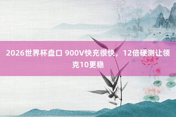 2026世界杯盘口 900V快充很快,12倍硬测让领克10更稳