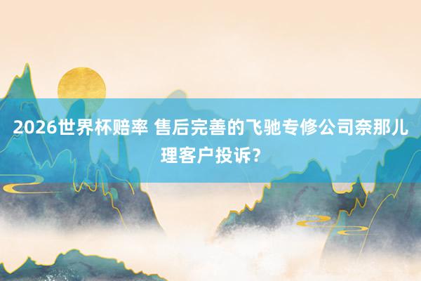 2026世界杯赔率 售后完善的飞驰专修公司奈那儿理客户投诉？