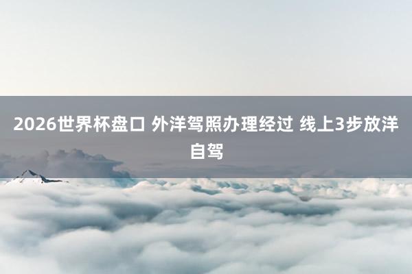 2026世界杯盘口 外洋驾照办理经过 线上3步放洋自驾