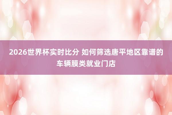 2026世界杯实时比分 如何筛选唐平地区靠谱的车辆膜类就业门店