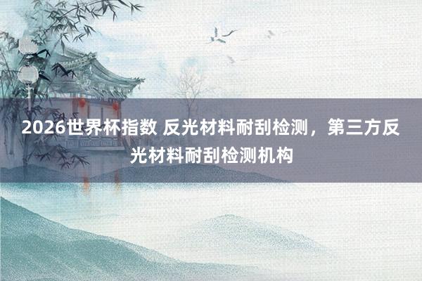 2026世界杯指数 反光材料耐刮检测，第三方反光材料耐刮检测机构