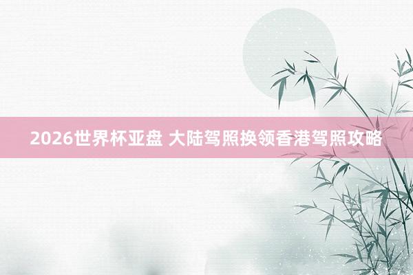2026世界杯亚盘 大陆驾照换领香港驾照攻略