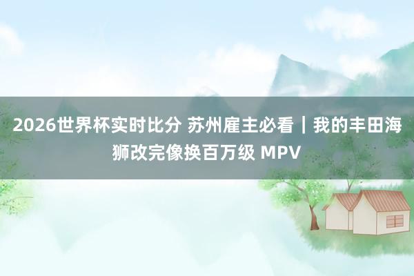2026世界杯实时比分 苏州雇主必看｜我的丰田海狮改完像换百万级 MPV