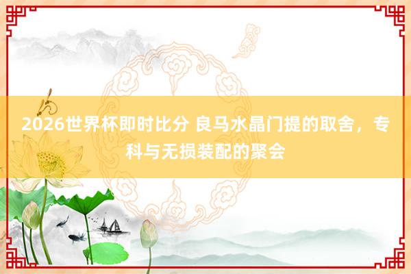 2026世界杯即时比分 良马水晶门提的取舍，专科与无损装配的聚会