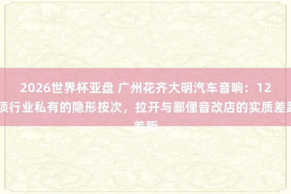 2026世界杯亚盘 广州花齐大明汽车音响:12 项行业私有的隐形按次,拉开与鄙俚音改店的实质差距