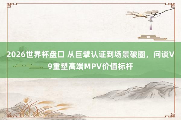 2026世界杯盘口 从巨擘认证到场景破圈，问谈V9重塑高端MPV价值标杆