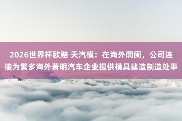 2026世界杯欧赔 天汽模：在海外阛阓，公司连接为繁多海外著明汽车企业提供模具建造制造处事