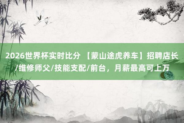 2026世界杯实时比分 【蒙山途虎养车】招聘店长/维修师父/技能支配/前台,月薪最高可上万