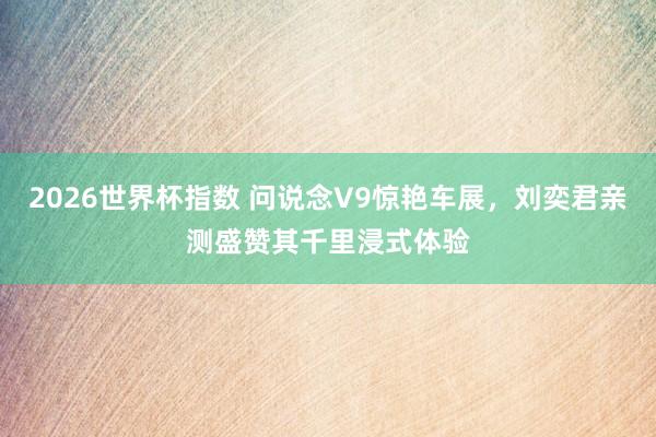 2026世界杯指数 问说念V9惊艳车展,刘奕君亲测盛赞其千里浸式体验