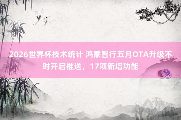 2026世界杯技术统计 鸿蒙智行五月OTA升级不时开启推送,17项新增功能