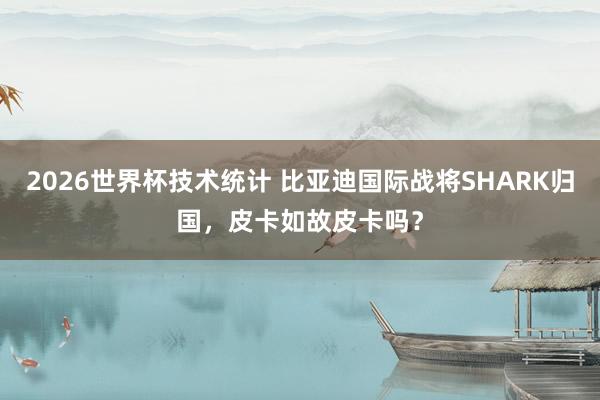 2026世界杯技术统计 比亚迪国际战将SHARK归国，皮卡如故皮卡吗？
