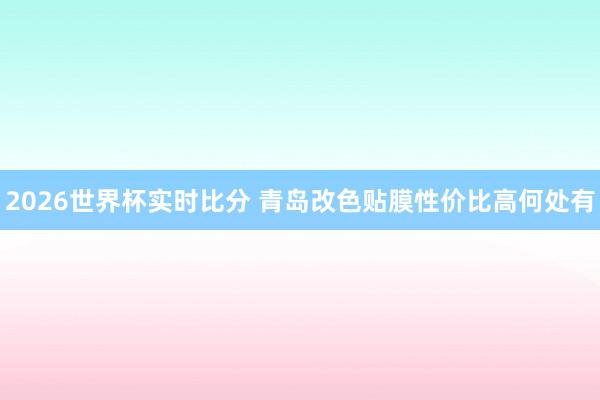 2026世界杯实时比分 青岛改色贴膜性价比高何处有