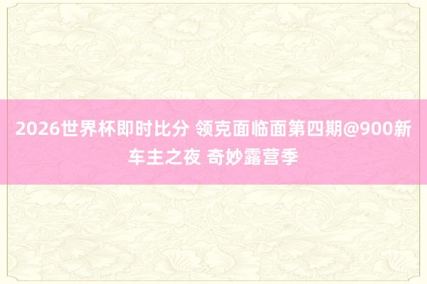 2026世界杯即时比分 领克面临面第四期@900新车主之夜 奇妙露营季