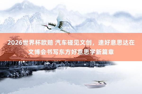 2026世界杯欧赔 汽车碰见文创，速好意思达在文博会书写东方好意思学新篇章