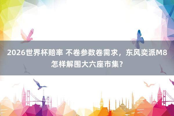 2026世界杯赔率 不卷参数卷需求，东风奕派M8怎样解围大六座市集？