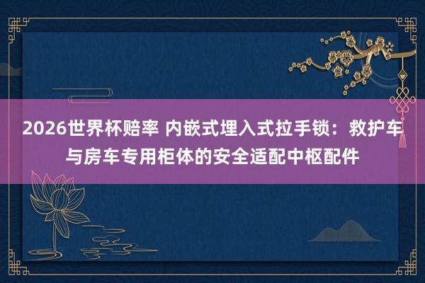 2026世界杯赔率 内嵌式埋入式拉手锁：救护车与房车专用柜体的安全适配中枢配件