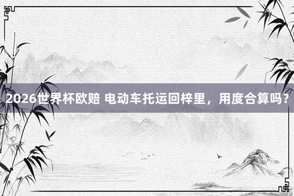 2026世界杯欧赔 电动车托运回梓里，用度合算吗？