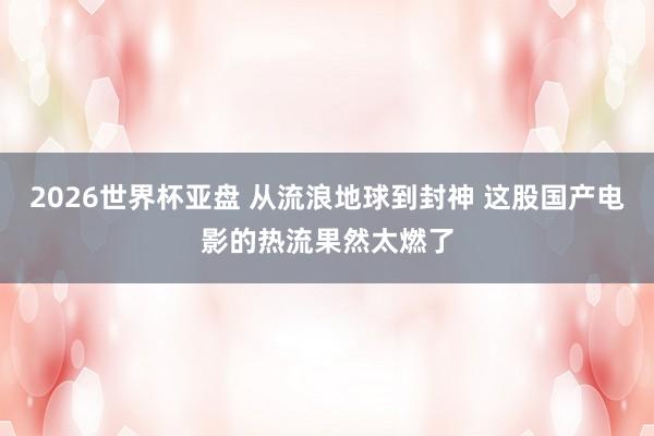 2026世界杯亚盘 从流浪地球到封神 这股国产电影的热流果然太燃了