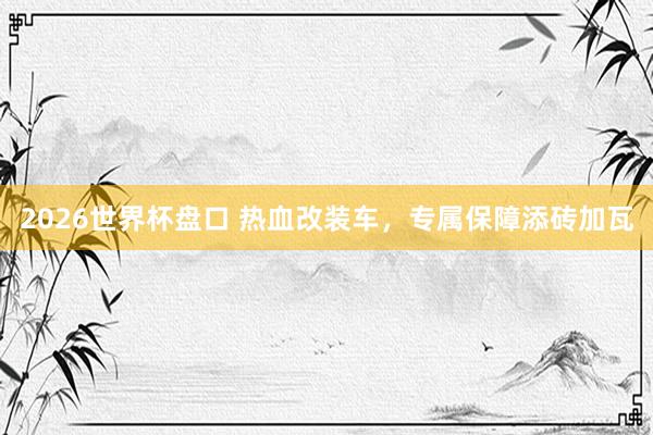 2026世界杯盘口 热血改装车，专属保障添砖加瓦