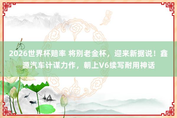 2026世界杯赔率 将别老金杯，迎来新据说！鑫源汽车计谋力作，朝上V6续写耐用神话