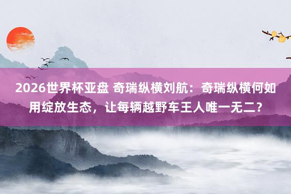 2026世界杯亚盘 奇瑞纵横刘航：奇瑞纵横何如用绽放生态，让每辆越野车王人唯一无二？