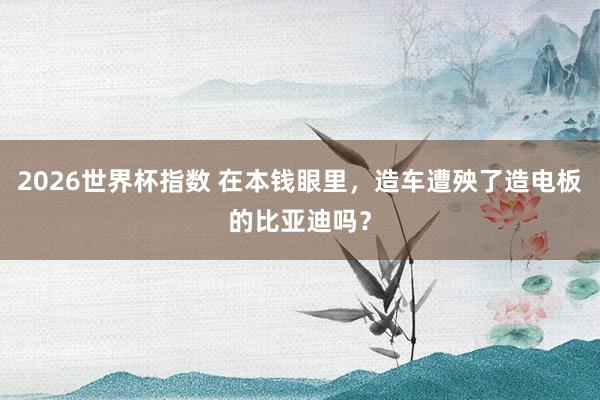 2026世界杯指数 在本钱眼里，造车遭殃了造电板的比亚迪吗？