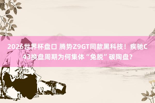 2026世界杯盘口 腾势Z9GT同款黑科技！疾驰C43换盘周期为何集体“兔脱”碳陶盘？