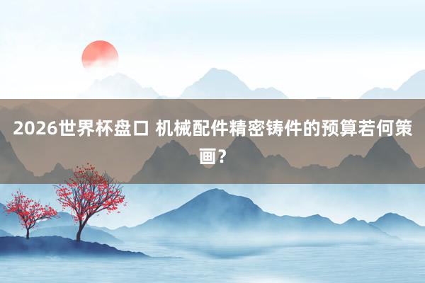 2026世界杯盘口 机械配件精密铸件的预算若何策画?