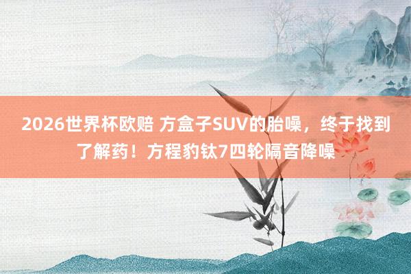 2026世界杯欧赔 方盒子SUV的胎噪,终于找到了解药!方程豹钛7四轮隔音降噪