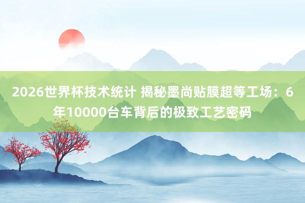 2026世界杯技术统计 揭秘墨尚贴膜超等工场:6年10000台车背后的极致工艺密码