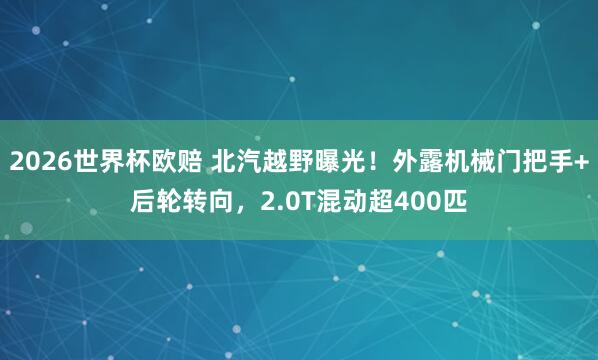 2026世界杯欧赔 北汽越野曝光!外露机械门把手+后轮转向,2.0T混动超400匹