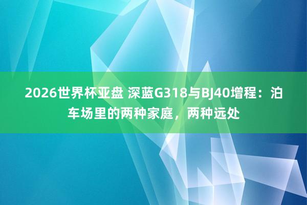 2026世界杯亚盘 深蓝G318与BJ40增程：泊车场里的两种家庭，两种远处