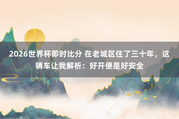 2026世界杯即时比分 在老城区住了三十年,这辆车让我解析:好开便是好安全