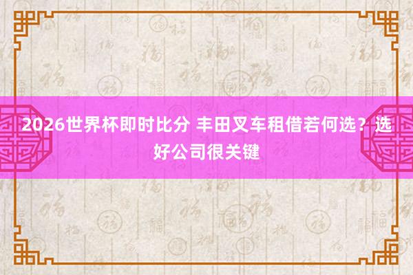 2026世界杯即时比分 丰田叉车租借若何选？选好公司很关键