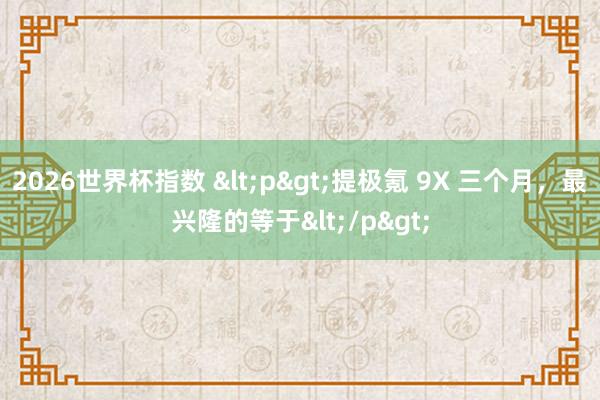 2026世界杯指数 <p>提极氪 9X 三个月,最兴隆的等于</p>