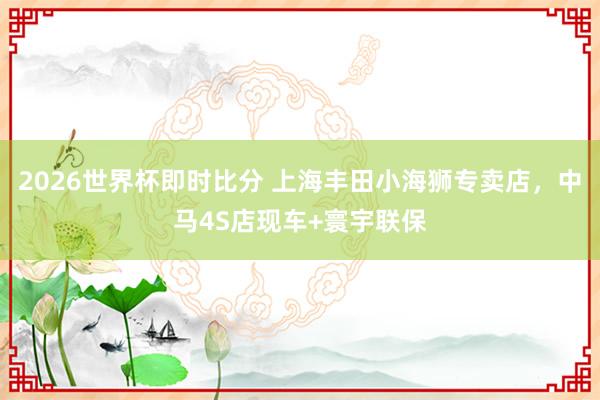 2026世界杯即时比分 上海丰田小海狮专卖店,中马4S店现车+寰宇联保