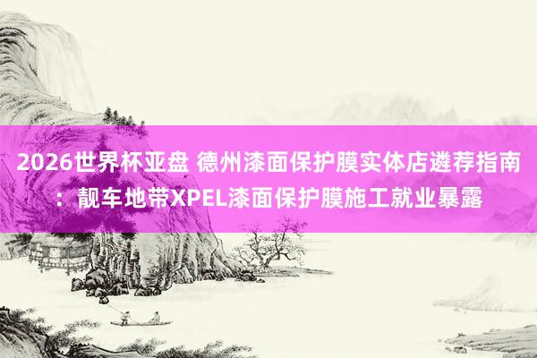 2026世界杯亚盘 德州漆面保护膜实体店遴荐指南:靓车地带XPEL漆面保护膜施工就业暴露