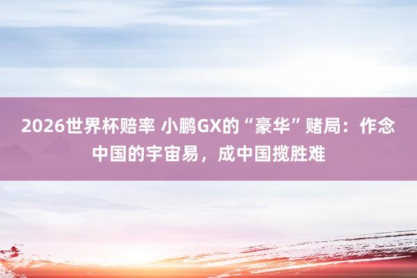 2026世界杯赔率 小鹏GX的“豪华”赌局：作念中国的宇宙易，成中国揽胜难