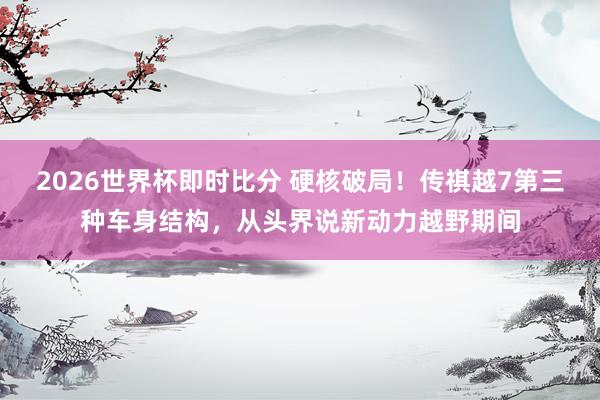 2026世界杯即时比分 硬核破局！传祺越7第三种车身结构，从头界说新动力越野期间