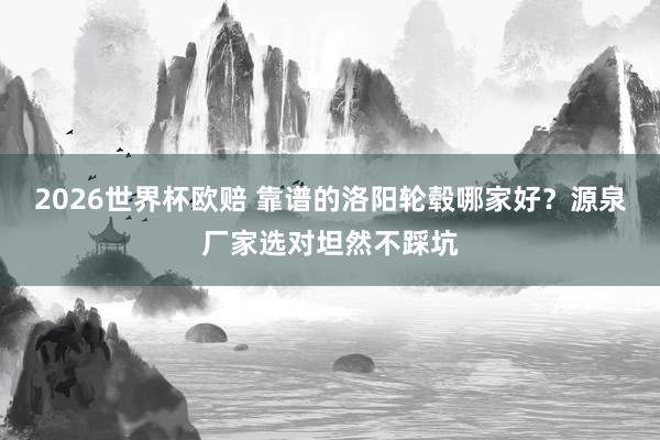 2026世界杯欧赔 靠谱的洛阳轮毂哪家好?源泉厂家选对坦然不踩坑