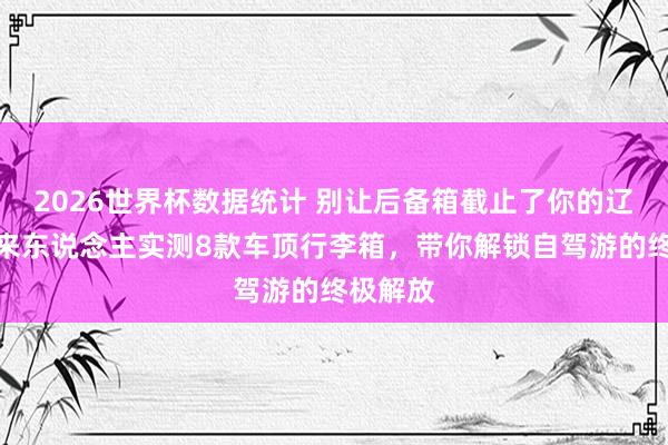 2026世界杯数据统计 别让后备箱截止了你的辽远!过来东说念主实测8款车顶行李箱,带你解锁自驾游的终极解放
